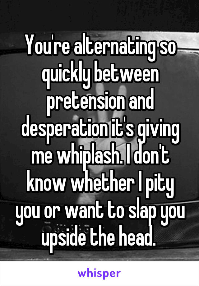 You're alternating so quickly between pretension and desperation it's giving me whiplash. I don't know whether I pity you or want to slap you upside the head. 