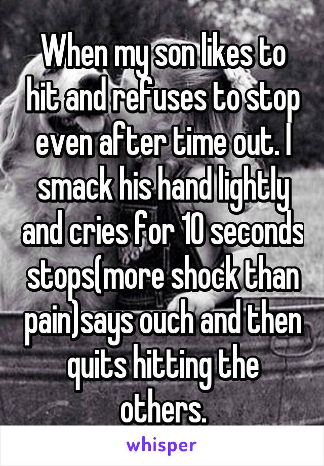 When my son likes to hit and refuses to stop even after time out. I smack his hand lightly and cries for 10 seconds stops(more shock than pain)says ouch and then quits hitting the others.