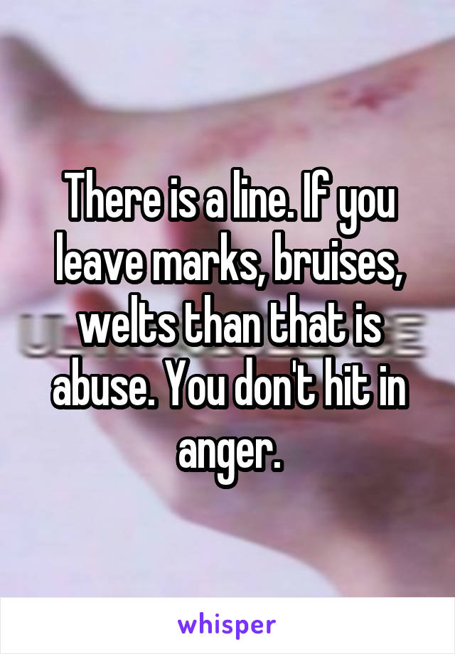 There is a line. If you leave marks, bruises, welts than that is abuse. You don't hit in anger.