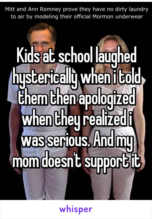 Kids at school laughed hysterically when i told them then apologized when they realized i was serious. And my mom doesn't support it