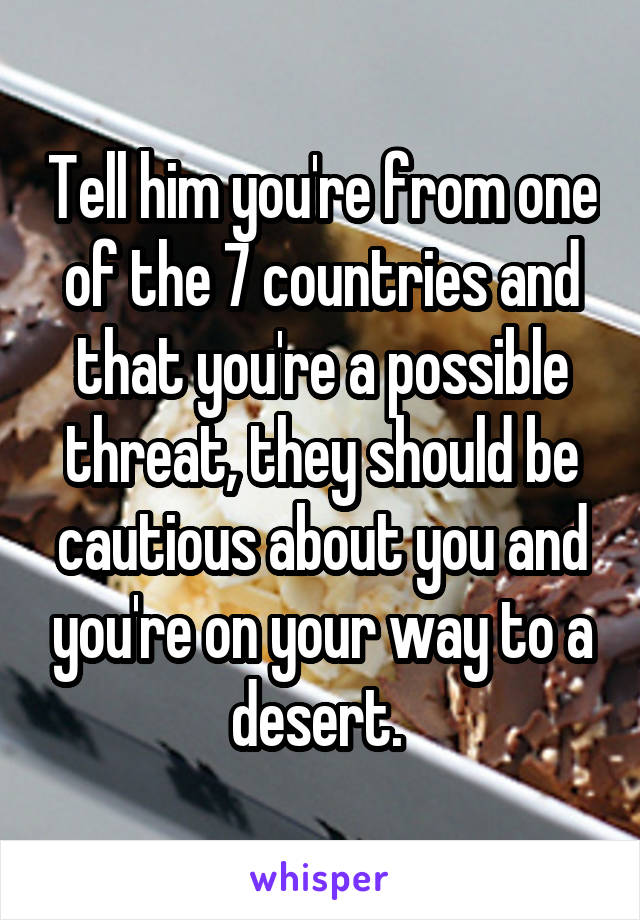 Tell him you're from one of the 7 countries and that you're a possible threat, they should be cautious about you and you're on your way to a desert. 