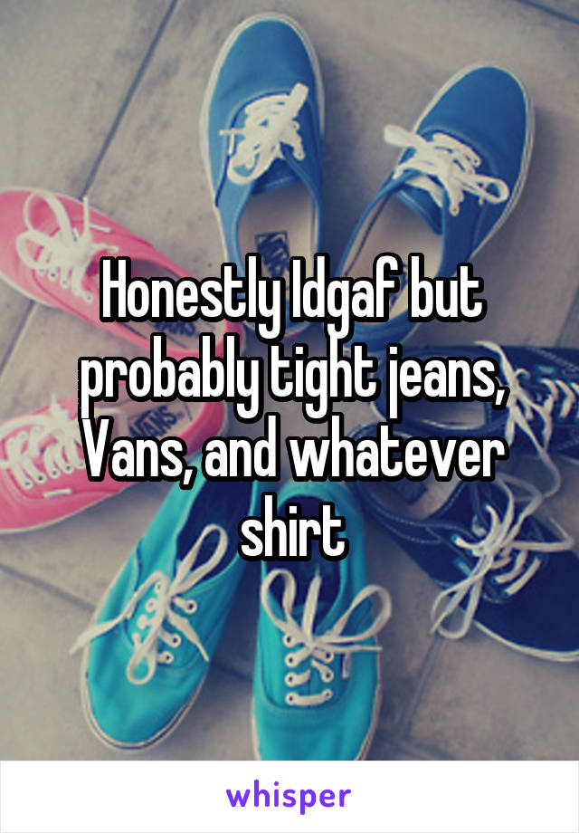 Honestly Idgaf but probably tight jeans,
Vans, and whatever shirt