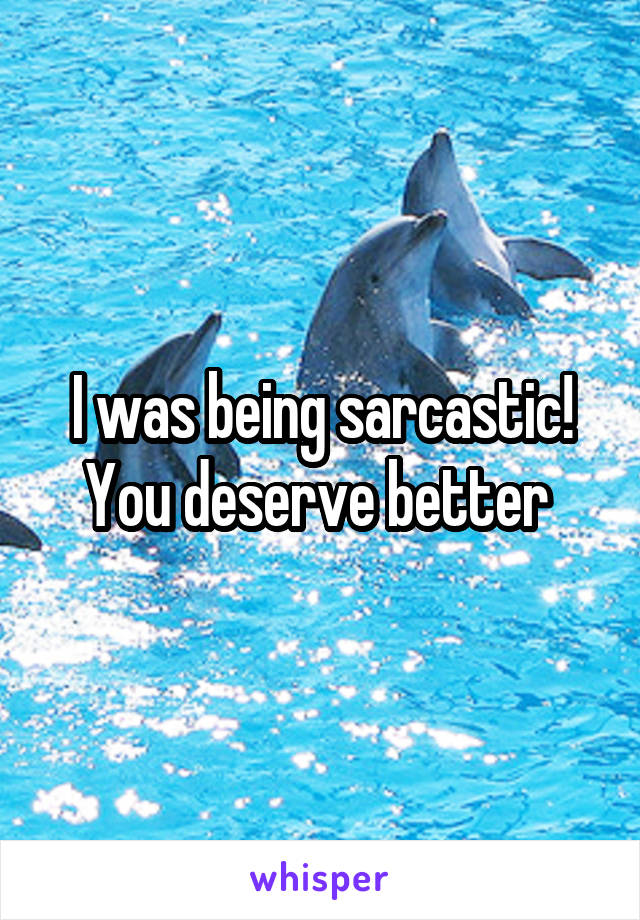 I was being sarcastic! You deserve better 