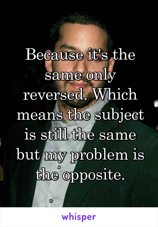 Because it's the same only reversed. Which means the subject is still the same but my problem is the opposite.