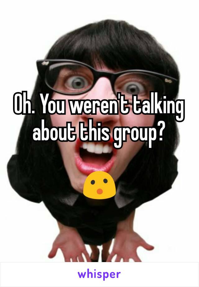 Oh. You weren't talking about this group?

😮