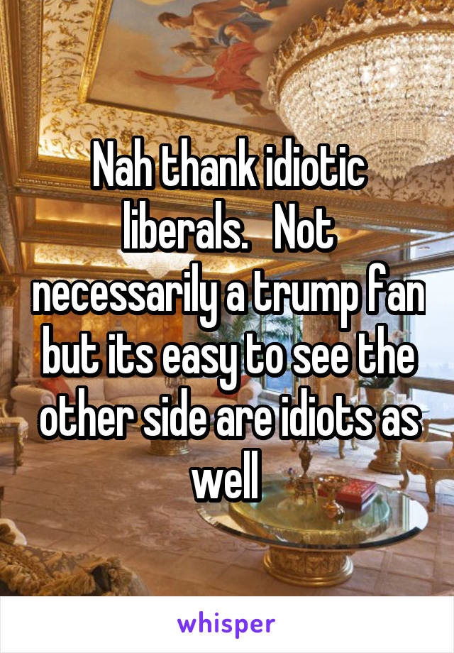 Nah thank idiotic liberals.   Not necessarily a trump fan but its easy to see the other side are idiots as well 