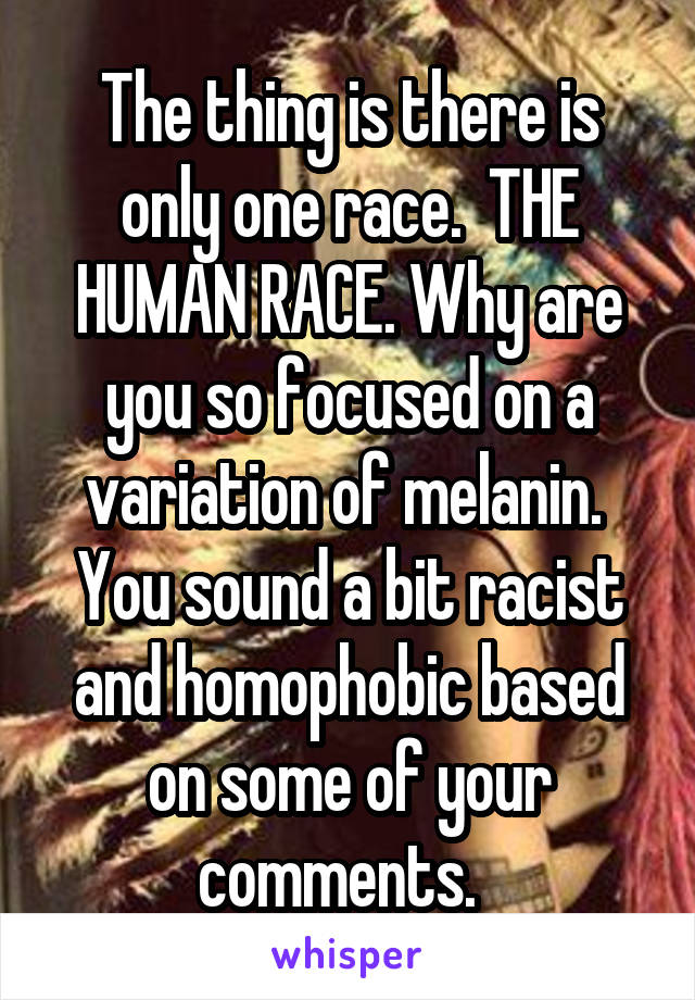 The thing is there is only one race.  THE HUMAN RACE. Why are you so focused on a variation of melanin.  You sound a bit racist and homophobic based on some of your comments.  