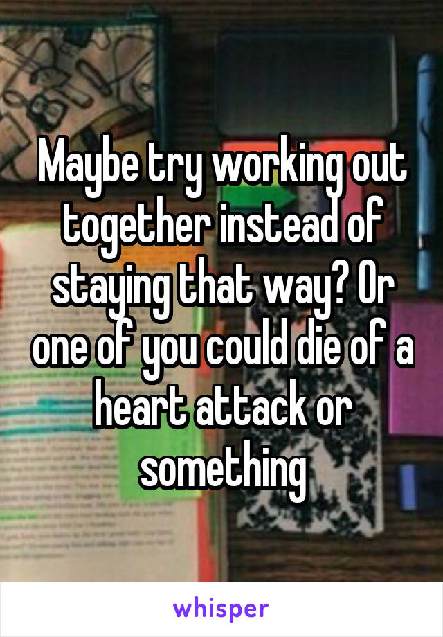 Maybe try working out together instead of staying that way? Or one of you could die of a heart attack or something