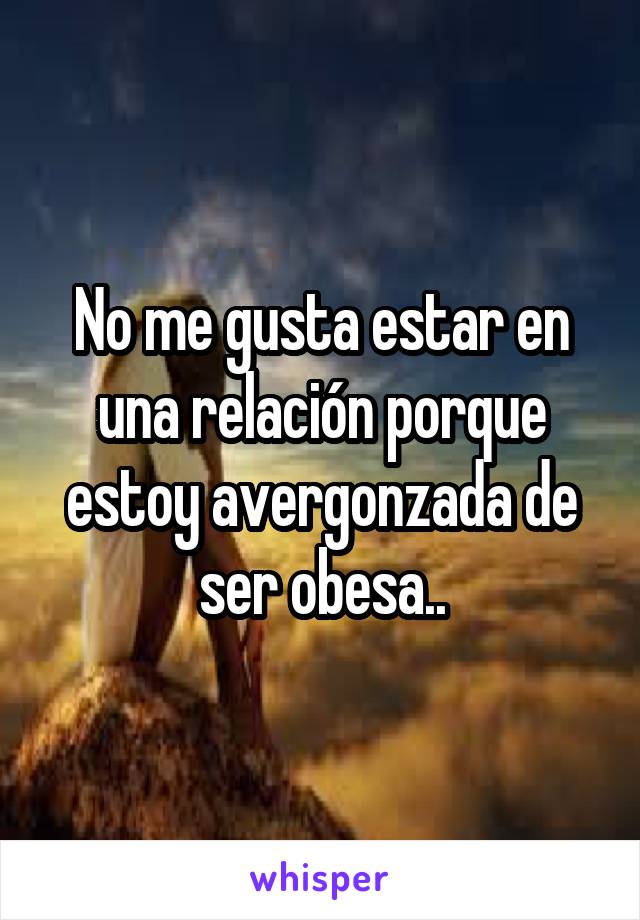 No me gusta estar en una relación porque estoy avergonzada de ser obesa..