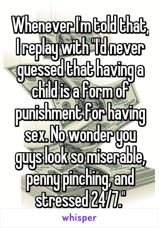 Whenever I'm told that, I replay with "I'd never guessed that having a child is a form of punishment for having sex. No wonder you guys look so miserable, penny pinching, and stressed 24/7."