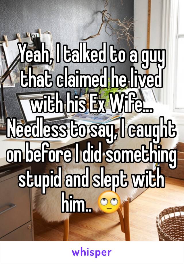 Yeah, I talked to a guy that claimed he lived with his Ex Wife... Needless to say, I caught on before I did something stupid and slept with him.. 🙄