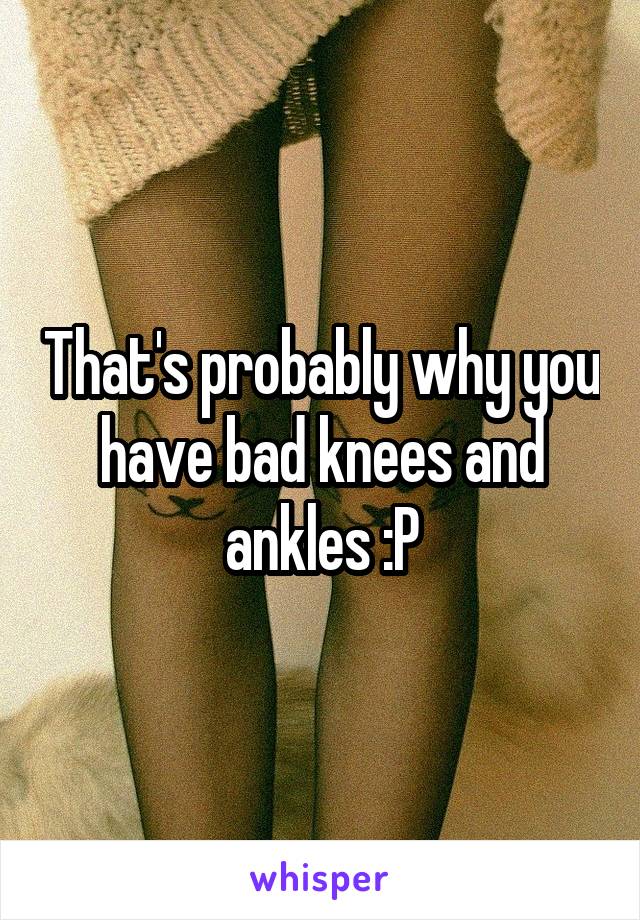 That's probably why you have bad knees and ankles :P