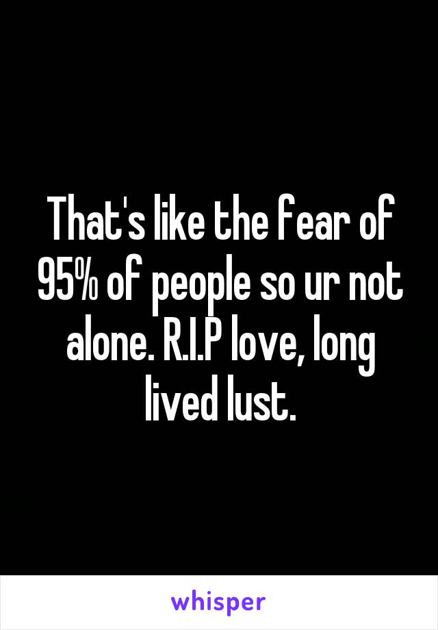 That's like the fear of 95% of people so ur not alone. R.I.P love, long lived lust.