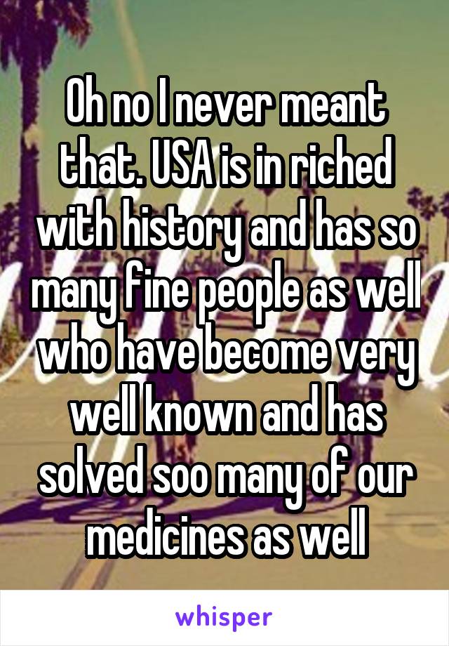 Oh no I never meant that. USA is in riched with history and has so many fine people as well who have become very well known and has solved soo many of our medicines as well