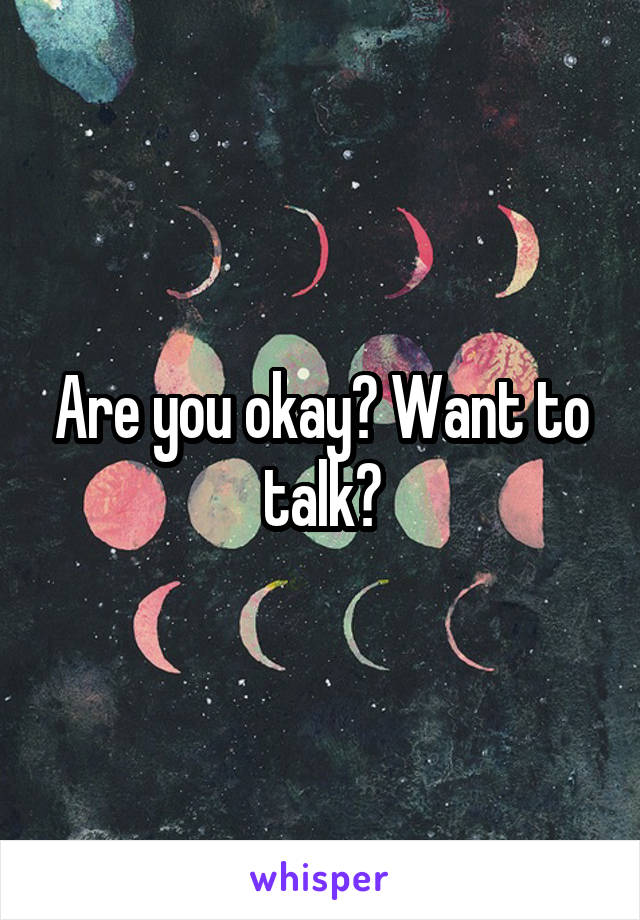 Are you okay? Want to talk?