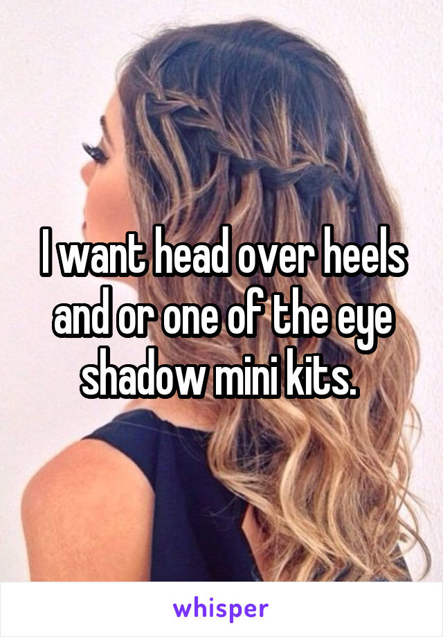 I want head over heels and or one of the eye shadow mini kits. 