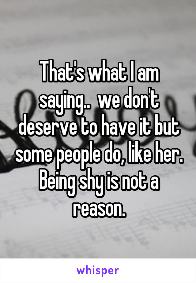 That's what I am saying..  we don't deserve to have it but some people do, like her. Being shy is not a reason.