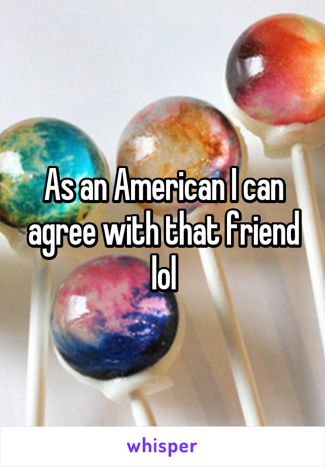 As an American I can agree with that friend lol