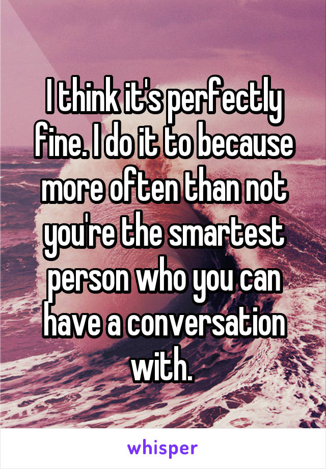 I think it's perfectly fine. I do it to because more often than not you're the smartest person who you can have a conversation with. 