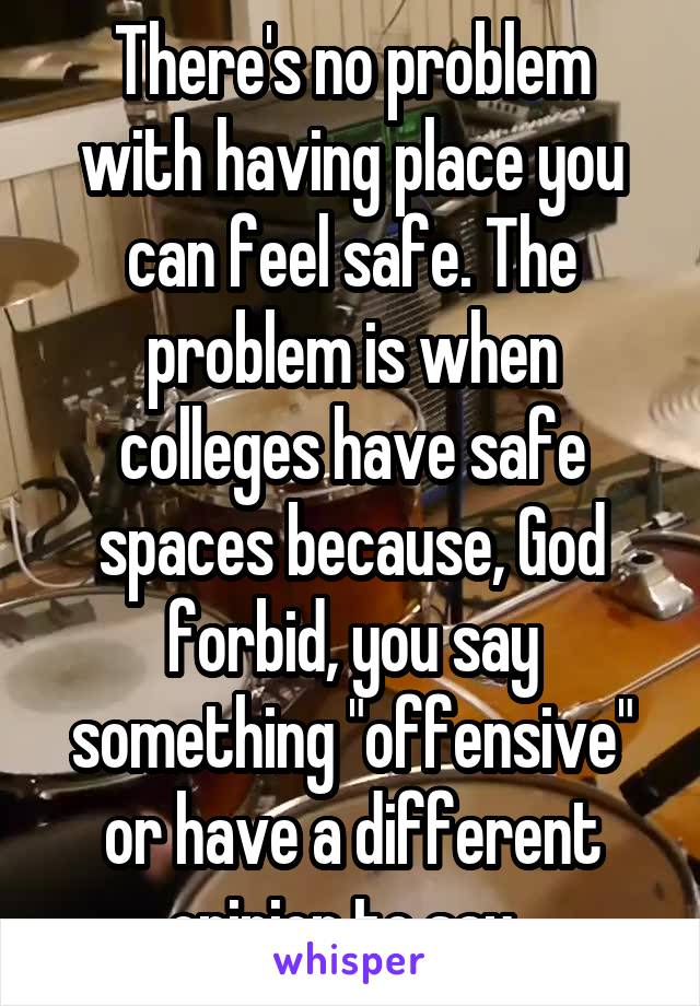 There's no problem with having place you can feel safe. The problem is when colleges have safe spaces because, God forbid, you say something "offensive" or have a different opinion to say. 