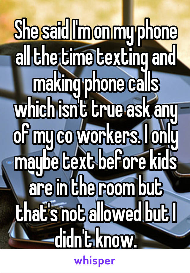 She said I'm on my phone all the time texting and making phone calls which isn't true ask any of my co workers. I only maybe text before kids are in the room but that's not allowed but I didn't know.