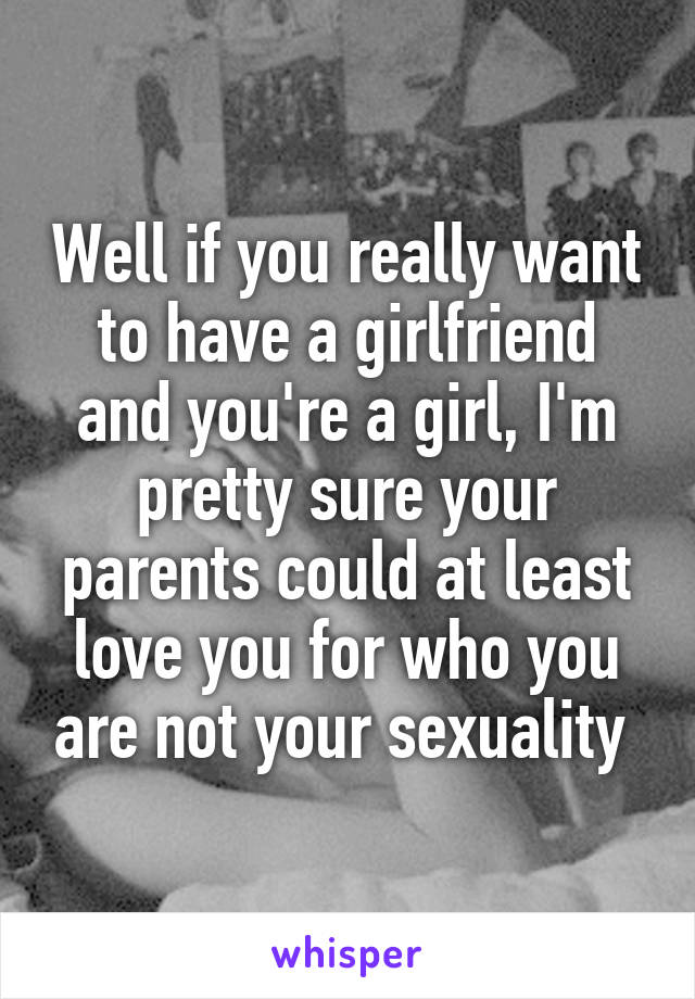 Well if you really want to have a girlfriend and you're a girl, I'm pretty sure your parents could at least love you for who you are not your sexuality 