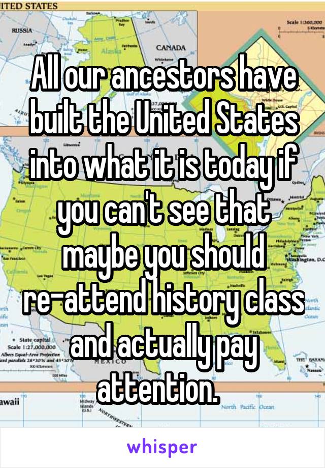 All our ancestors have built the United States into what it is today if you can't see that maybe you should re-attend history class and actually pay attention.  