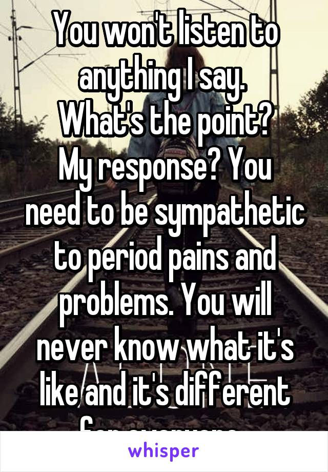 You won't listen to anything I say. 
What's the point?
My response? You need to be sympathetic to period pains and problems. You will never know what it's like and it's different for everyone. 