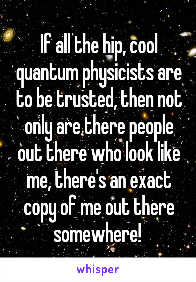 If all the hip, cool quantum physicists are to be trusted, then not only are there people out there who look like me, there's an exact copy of me out there somewhere! 
