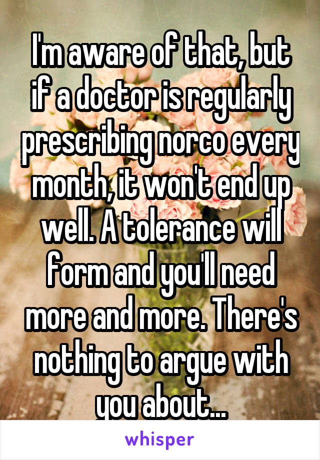 I'm aware of that, but if a doctor is regularly prescribing norco every month, it won't end up well. A tolerance will form and you'll need more and more. There's nothing to argue with you about...