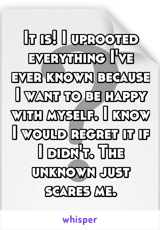 It is! I uprooted everything I've ever known because I want to be happy with myself. I know I would regret it if I didn't. The unknown just scares me.