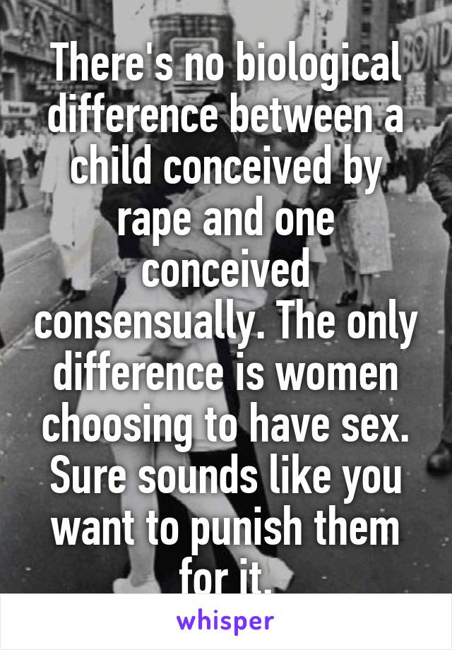 There's no biological difference between a child conceived by rape and one conceived consensually. The only difference is women choosing to have sex. Sure sounds like you want to punish them for it.