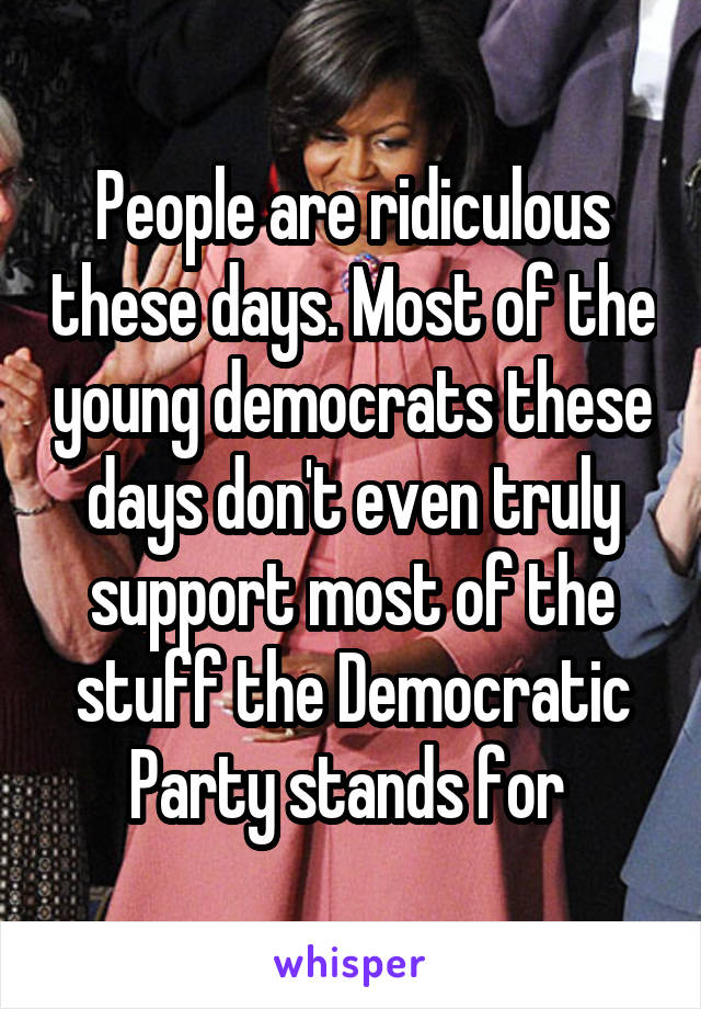 People are ridiculous these days. Most of the young democrats these days don't even truly support most of the stuff the Democratic Party stands for 