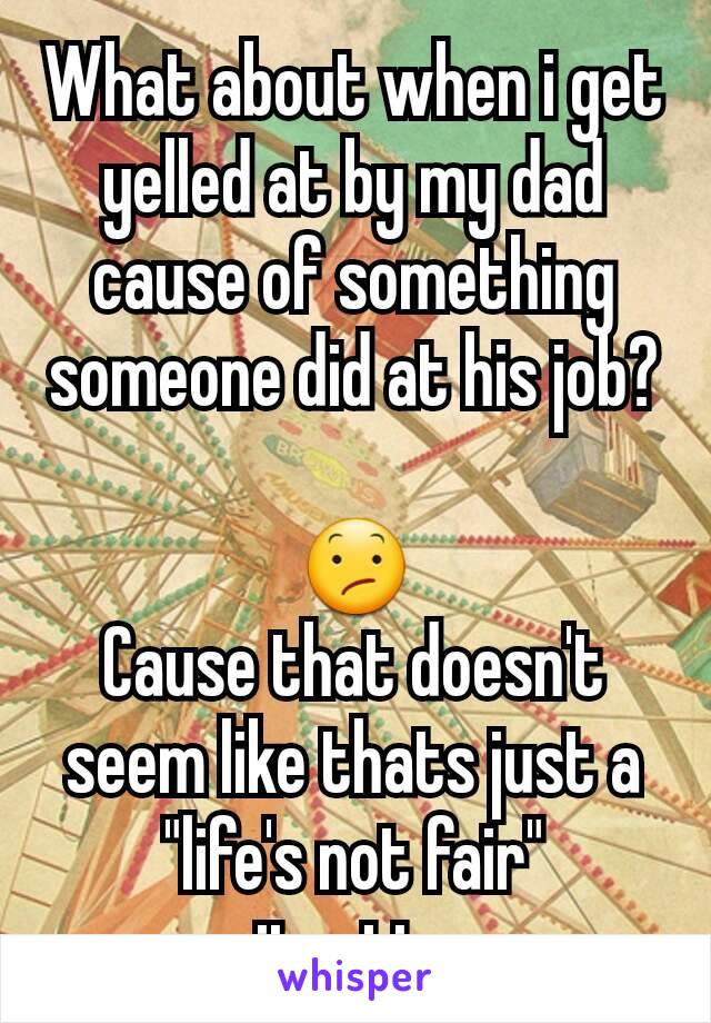 What about when i get yelled at by my dad cause of something someone did at his job? 
😕
Cause that doesn't seem like thats just a "life's not fair" situation.