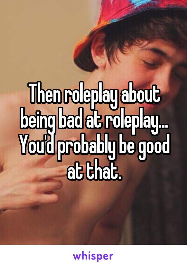 Then roleplay about being bad at roleplay... You'd probably be good at that.