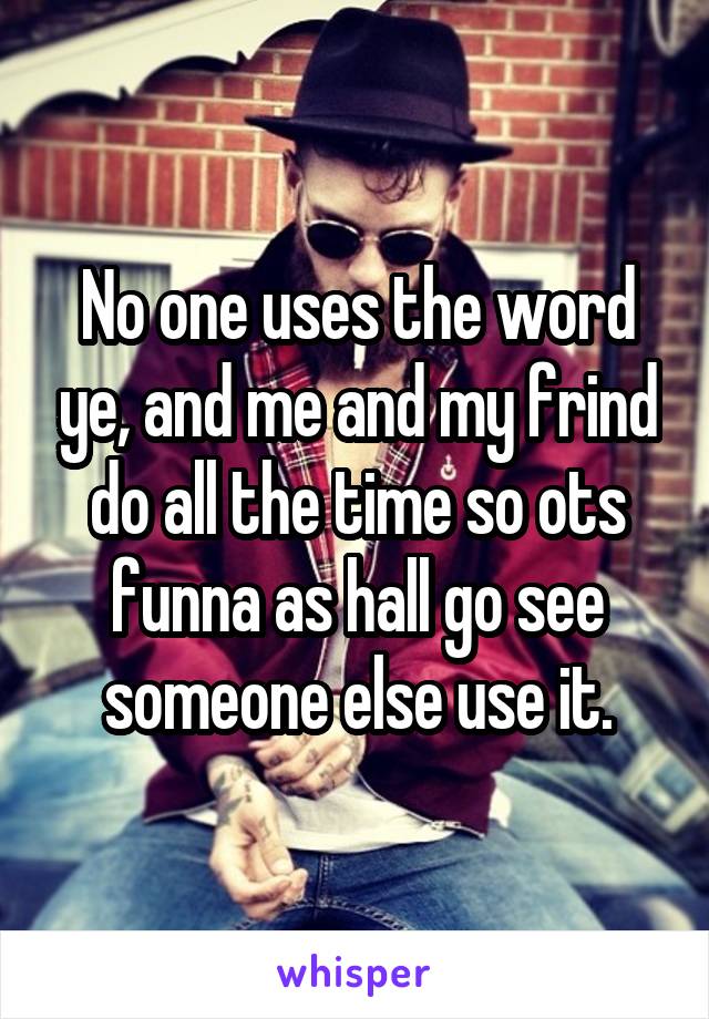 No one uses the word ye, and me and my frind do all the time so ots funna as hall go see someone else use it.