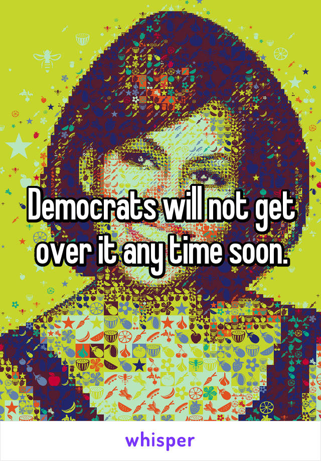 Democrats will not get over it any time soon.