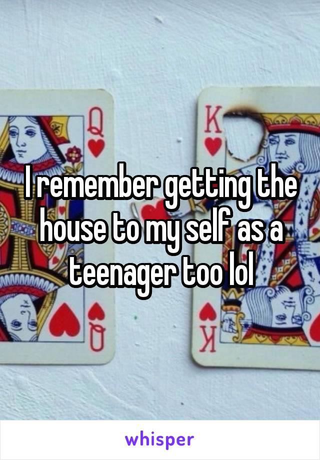 I remember getting the house to my self as a teenager too lol