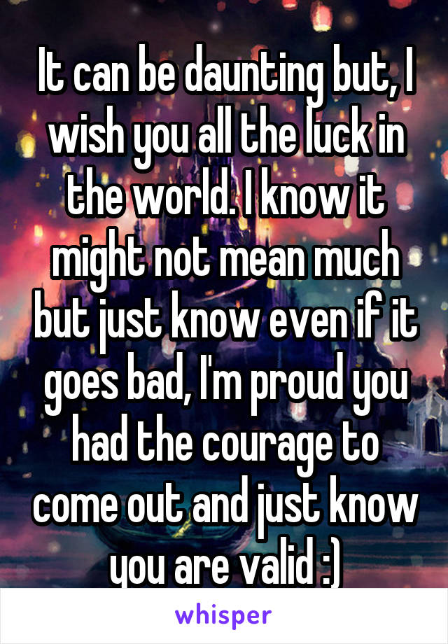 It can be daunting but, I wish you all the luck in the world. I know it might not mean much but just know even if it goes bad, I'm proud you had the courage to come out and just know you are valid :)