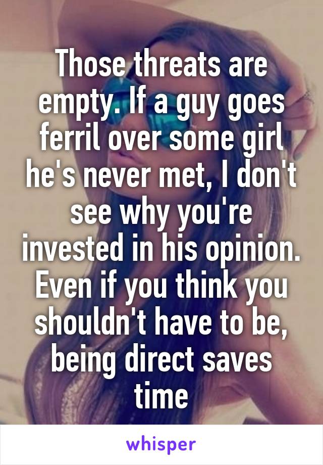 Those threats are empty. If a guy goes ferril over some girl he's never met, I don't see why you're invested in his opinion. Even if you think you shouldn't have to be, being direct saves time
