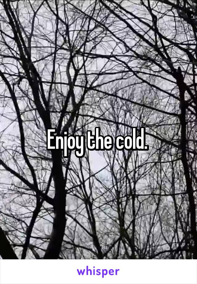 Enjoy the cold. 