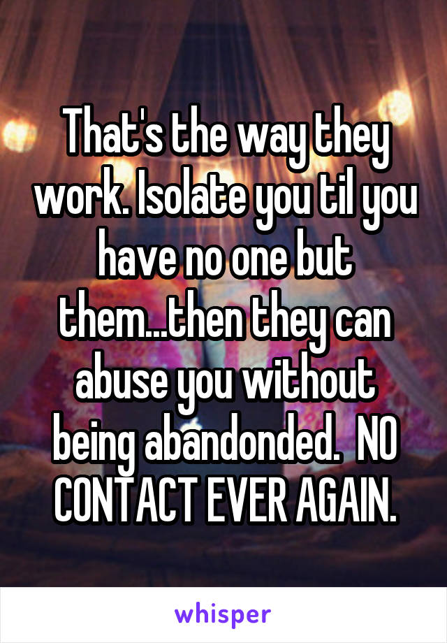 That's the way they work. Isolate you til you have no one but them...then they can abuse you without being abandonded.  NO CONTACT EVER AGAIN.