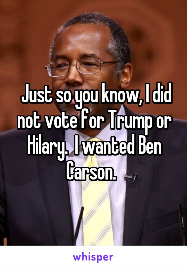  Just so you know, I did not vote for Trump or Hilary.  I wanted Ben Carson.  