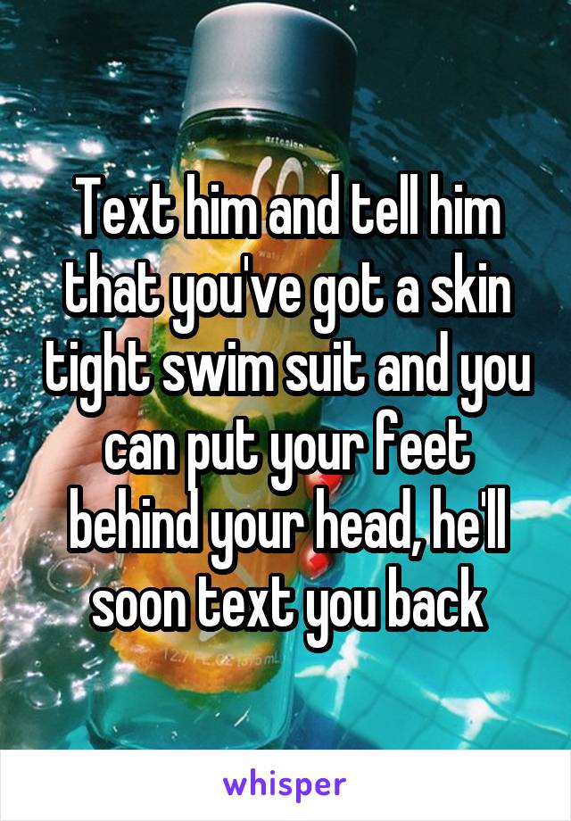 Text him and tell him that you've got a skin tight swim suit and you can put your feet behind your head, he'll soon text you back