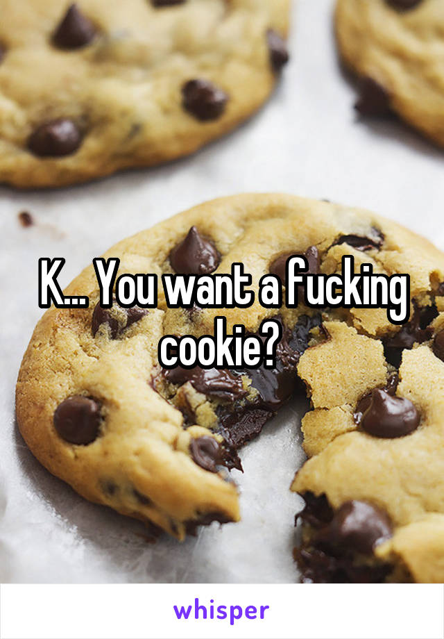 K... You want a fucking cookie? 