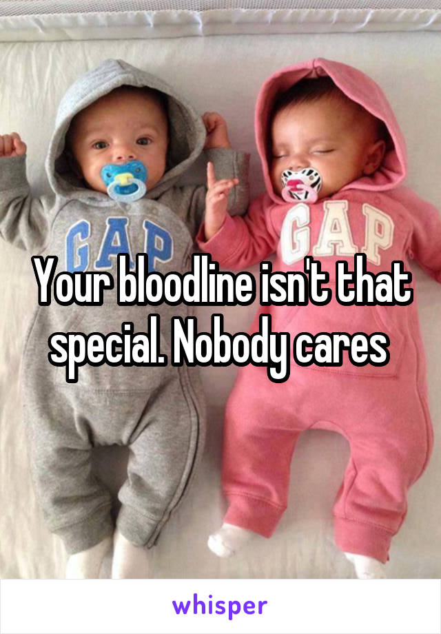 Your bloodline isn't that special. Nobody cares 