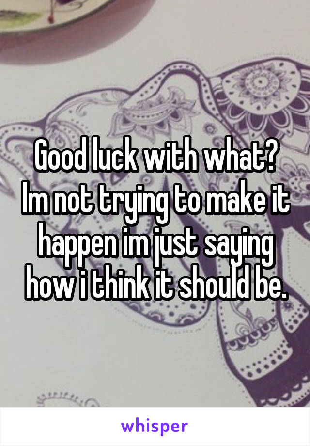 Good luck with what? Im not trying to make it happen im just saying how i think it should be.