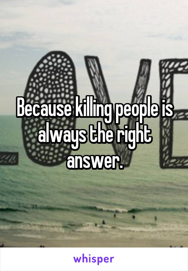 Because killing people is always the right answer.