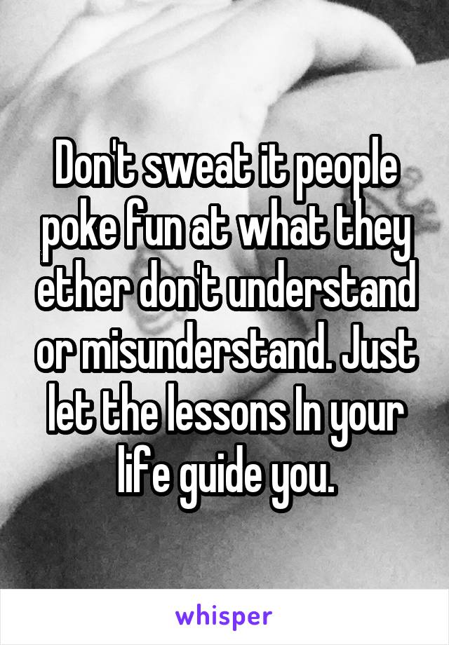 Don't sweat it people poke fun at what they ether don't understand or misunderstand. Just let the lessons In your life guide you.