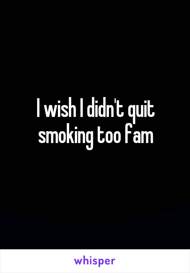 I wish I didn't quit smoking too fam
